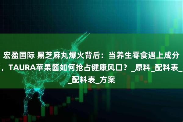 宏盈国际 黑芝麻丸爆火背后：当养生零食遇上成分革命，TAURA苹果酱如何抢占健康风口？_原料_配料表_方案