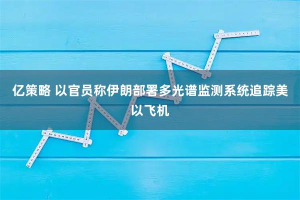 亿策略 以官员称伊朗部署多光谱监测系统追踪美以飞机