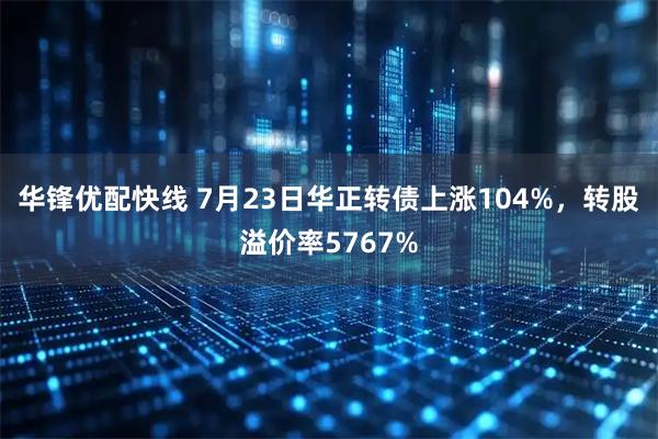 华锋优配快线 7月23日华正转债上涨104%，转股溢价率5767%