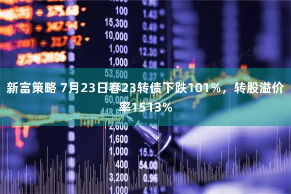 新富策略 7月23日春23转债下跌101%，转股溢价率1513%