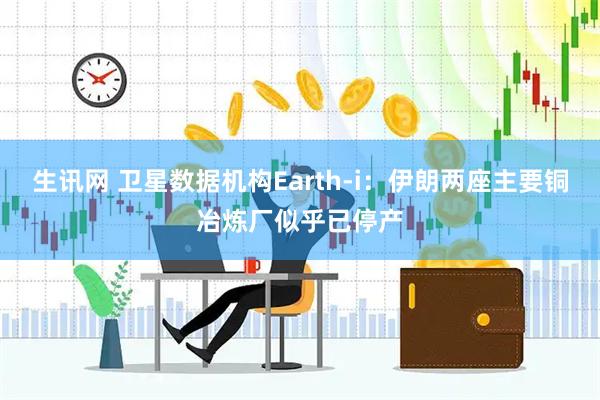生讯网 卫星数据机构Earth-i：伊朗两座主要铜冶炼厂似乎已停产