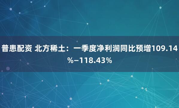 普患配资 北方稀土：一季度净利润同比预增109.14%—118.43%